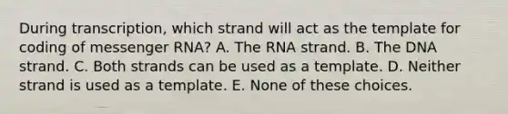 During transcription, which strand will act as the template for coding of messenger RNA? A. The RNA strand. B. The DNA strand. C. Both strands can be used as a template. D. Neither strand is used as a template. E. None of these choices.