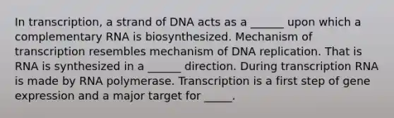 In transcription, a strand of DNA acts as a ______ upon which a complementary RNA is biosynthesized. Mechanism of transcription resembles mechanism of DNA replication. That is RNA is synthesized in a ______ direction. During transcription RNA is made by RNA polymerase. Transcription is a first step of gene expression and a major target for _____.