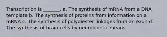 Transcription is _______. a. The synthesis of mRNA from a DNA template b. The synthesis of proteins from information on a mRNA c. The synthesis of polydiester linkages from an exon d. The synthesis of brain cells by neurokinetic means