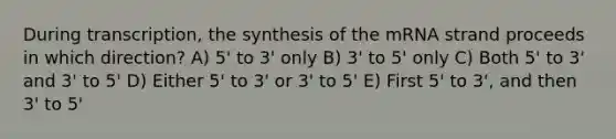 During transcription, the synthesis of the mRNA strand proceeds in which direction? A) 5' to 3' only B) 3' to 5' only C) Both 5' to 3' and 3' to 5' D) Either 5' to 3' or 3' to 5' E) First 5' to 3', and then 3' to 5'