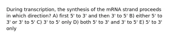 During transcription, the synthesis of the mRNA strand proceeds in which direction? A) first 5' to 3' and then 3' to 5' B) either 5' to 3' or 3' to 5' C) 3' to 5' only D) both 5' to 3' and 3' to 5' E) 5' to 3' only