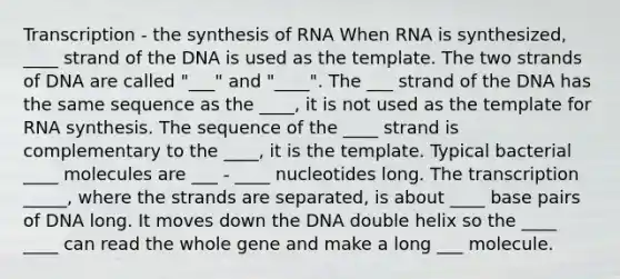 Transcription - the synthesis of RNA When RNA is synthesized, ____ strand of the DNA is used as the template. The two strands of DNA are called "___" and "____". The ___ strand of the DNA has the same sequence as the ____, it is not used as the template for RNA synthesis. The sequence of the ____ strand is complementary to the ____, it is the template. Typical bacterial ____ molecules are ___ - ____ nucleotides long. The transcription _____, where the strands are separated, is about ____ base pairs of DNA long. It moves down the DNA double helix so the ____ ____ can read the whole gene and make a long ___ molecule.