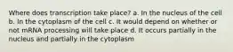 Where does transcription take place? a. In the nucleus of the cell b. In the cytoplasm of the cell c. It would depend on whether or not mRNA processing will take place d. It occurs partially in the nucleus and partially in the cytoplasm