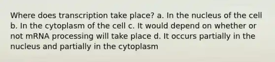 Where does transcription take place? a. In the nucleus of the cell b. In the cytoplasm of the cell c. It would depend on whether or not mRNA processing will take place d. It occurs partially in the nucleus and partially in the cytoplasm