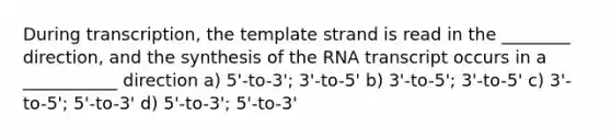 During transcription, the template strand is read in the ________ direction, and the synthesis of the RNA transcript occurs in a ___________ direction a) 5'-to-3'; 3'-to-5' b) 3'-to-5'; 3'-to-5' c) 3'-to-5'; 5'-to-3' d) 5'-to-3'; 5'-to-3'