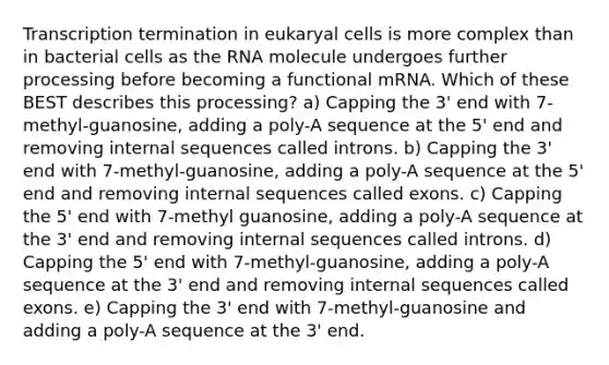 Transcription termination in eukaryal cells is more complex than in bacterial cells as the RNA molecule undergoes further processing before becoming a functional mRNA. Which of these BEST describes this processing? a) Capping the 3' end with 7-methyl-guanosine, adding a poly-A sequence at the 5' end and removing internal sequences called introns. b) Capping the 3' end with 7-methyl-guanosine, adding a poly-A sequence at the 5' end and removing internal sequences called exons. c) Capping the 5' end with 7-methyl guanosine, adding a poly-A sequence at the 3' end and removing internal sequences called introns. d) Capping the 5' end with 7-methyl-guanosine, adding a poly-A sequence at the 3' end and removing internal sequences called exons. e) Capping the 3' end with 7-methyl-guanosine and adding a poly-A sequence at the 3' end.