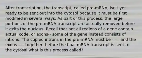 After transcription, the transcript, called pre-mRNA, isn't yet ready to be sent out into the cytosol because it must be first modified in several ways. As part of this process, the large portions of the pre-mRNA transcript are actually removed before it exits the nucleus. Recall that not all regions of a gene contain actual code, or exons-- some of the gene instead consists of introns. The copied introns in the pre-mRNA must be ----- and the exons ---- together, before the final mRNA transcript is sent to the cytosal what is this process called?