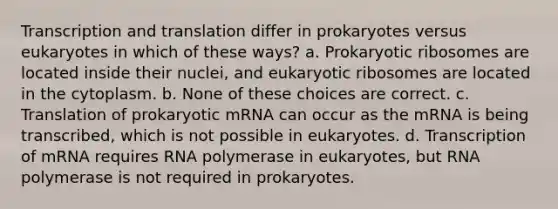 Transcription and translation differ in prokaryotes versus eukaryotes in which of these ways? a. Prokaryotic ribosomes are located inside their nuclei, and eukaryotic ribosomes are located in the cytoplasm. b. None of these choices are correct. c. Translation of prokaryotic mRNA can occur as the mRNA is being transcribed, which is not possible in eukaryotes. d. Transcription of mRNA requires RNA polymerase in eukaryotes, but RNA polymerase is not required in prokaryotes.