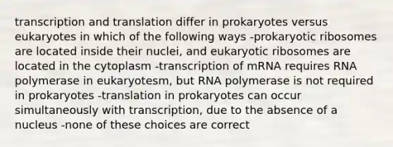 transcription and translation differ in prokaryotes versus eukaryotes in which of the following ways -prokaryotic ribosomes are located inside their nuclei, and eukaryotic ribosomes are located in the cytoplasm -transcription of mRNA requires RNA polymerase in eukaryotesm, but RNA polymerase is not required in prokaryotes -translation in prokaryotes can occur simultaneously with transcription, due to the absence of a nucleus -none of these choices are correct