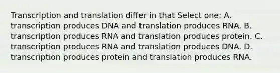 Transcription and translation differ in that Select one: A. transcription produces DNA and translation produces RNA. B. transcription produces RNA and translation produces protein. C. transcription produces RNA and translation produces DNA. D. transcription produces protein and translation produces RNA.