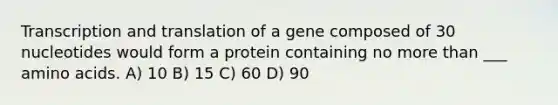 Transcription and translation of a gene composed of 30 nucleotides would form a protein containing no more than ___ amino acids. A) 10 B) 15 C) 60 D) 90