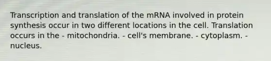 Transcription and translation of the mRNA involved in protein synthesis occur in two different locations in the cell. Translation occurs in the - mitochondria. - cell's membrane. - cytoplasm. - nucleus.