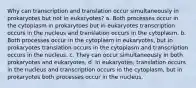 Why can transcription and translation occur simultaneously in prokaryotes but not in eukaryotes? a. Both processes occur in the cytoplasm in prokarytoes but in eukaryotes transcription occurs in the nucleus and translation occurs in the cytoplasm. b. Both processes occur in the cytoplasm in eukaryotes, but in prokaryotes translation occurs in the cytoplasm and transcription occurs in the nucleus. c. They can occur simultaneously in both prokaryotes and eukaryotes. d. In eukaryotes, translation occurs in the nucleus and transcription occurs in the cytoplasm, but in prokaryotes both processes occur in the nucleus.