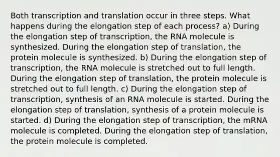 Both transcription and translation occur in three steps. What happens during the elongation step of each process? a) During the elongation step of transcription, the RNA molecule is synthesized. During the elongation step of translation, the protein molecule is synthesized. b) During the elongation step of transcription, the RNA molecule is stretched out to full length. During the elongation step of translation, the protein molecule is stretched out to full length. c) During the elongation step of transcription, synthesis of an RNA molecule is started. During the elongation step of translation, synthesis of a protein molecule is started. d) During the elongation step of transcription, the mRNA molecule is completed. During the elongation step of translation, the protein molecule is completed.