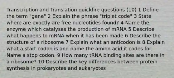 Transcription and Translation quickfire questions (10) 1 Define the term "gene" 2 Explain the phrase "triplet code" 3 State where are exactly are free nucleotides found? 4 Name the enzyme which catalyses the production of mRNA 5 Describe what happens to mRNA when it has been made 6 Describe the structure of a ribosome 7 Explain what an anticodon is 8 Explain what a start codon is and name the amino acid it codes for. Name a stop codon. 9 How many tRNA binding sites are there in a ribosome? 10 Describe the key differences between protein synthesis in prokaryotes and eukaryotes