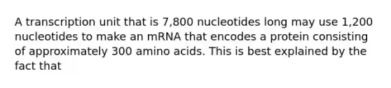 A transcription unit that is 7,800 nucleotides long may use 1,200 nucleotides to make an mRNA that encodes a protein consisting of approximately 300 amino acids. This is best explained by the fact that