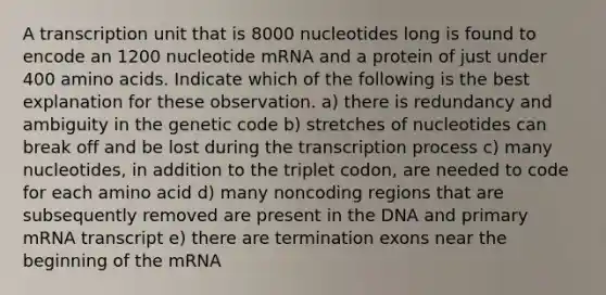 A transcription unit that is 8000 nucleotides long is found to encode an 1200 nucleotide mRNA and a protein of just under 400 amino acids. Indicate which of the following is the best explanation for these observation. a) there is redundancy and ambiguity in the genetic code b) stretches of nucleotides can break off and be lost during the transcription process c) many nucleotides, in addition to the triplet codon, are needed to code for each amino acid d) many noncoding regions that are subsequently removed are present in the DNA and primary mRNA transcript e) there are termination exons near the beginning of the mRNA