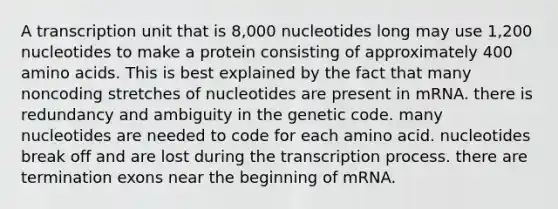 A transcription unit that is 8,000 nucleotides long may use 1,200 nucleotides to make a protein consisting of approximately 400 amino acids. This is best explained by the fact that many noncoding stretches of nucleotides are present in mRNA. there is redundancy and ambiguity in the genetic code. many nucleotides are needed to code for each amino acid. nucleotides break off and are lost during the transcription process. there are termination exons near the beginning of mRNA.