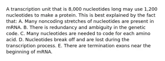 A transcription unit that is 8,000 nucleotides long may use 1,200 nucleotides to make a protein. This is best explained by the fact that: A. Many noncoding stretches of nucleotides are present in mRNA. B. There is redundancy and ambiguity in the genetic code. C. Many nucleotides are needed to code for each amino acid. D. Nucleotides break off and are lost during the transcription process. E. There are termination exons near the beginning of mRNA.