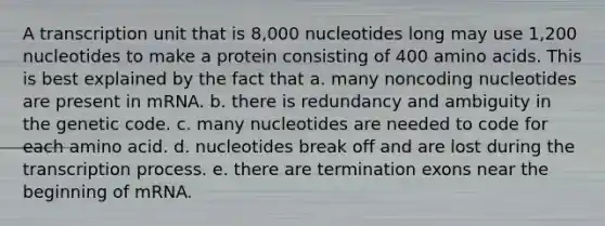 A transcription unit that is 8,000 nucleotides long may use 1,200 nucleotides to make a protein consisting of 400 amino acids. This is best explained by the fact that a. many noncoding nucleotides are present in mRNA. b. there is redundancy and ambiguity in the genetic code. c. many nucleotides are needed to code for each amino acid. d. nucleotides break off and are lost during the transcription process. e. there are termination exons near the beginning of mRNA.