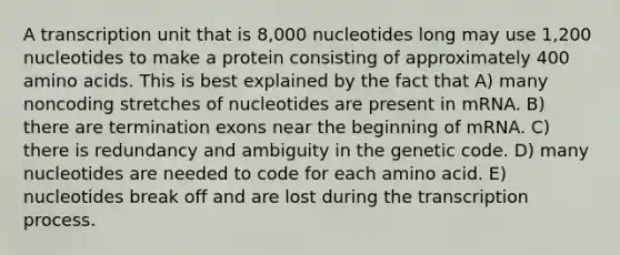 A transcription unit that is 8,000 nucleotides long may use 1,200 nucleotides to make a protein consisting of approximately 400 <a href='https://www.questionai.com/knowledge/k9gb720LCl-amino-acids' class='anchor-knowledge'>amino acids</a>. This is best explained by the fact that A) many noncoding stretches of nucleotides are present in mRNA. B) there are termination exons near the beginning of mRNA. C) there is redundancy and ambiguity in the genetic code. D) many nucleotides are needed to code for each amino acid. E) nucleotides break off and are lost during the transcription process.