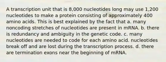 A transcription unit that is 8,000 nucleotides long may use 1,200 nucleotides to make a protein consisting of approximately 400 amino acids. This is best explained by the fact that a. many noncoding stretches of nucleotides are present in mRNA. b. there is redundancy and ambiguity in the genetic code. c. many nucleotides are needed to code for each amino acid. nucleotides break off and are lost during the transcription process. d. there are termination exons near the beginning of mRNA.