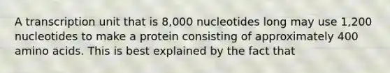 A transcription unit that is 8,000 nucleotides long may use 1,200 nucleotides to make a protein consisting of approximately 400 amino acids. This is best explained by the fact that