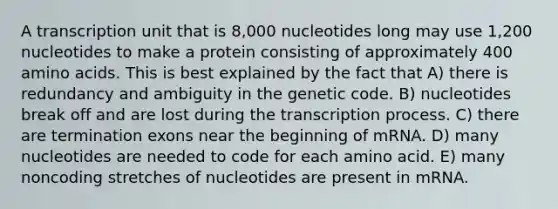 A transcription unit that is 8,000 nucleotides long may use 1,200 nucleotides to make a protein consisting of approximately 400 amino acids. This is best explained by the fact that A) there is redundancy and ambiguity in the genetic code. B) nucleotides break off and are lost during the transcription process. C) there are termination exons near the beginning of mRNA. D) many nucleotides are needed to code for each amino acid. E) many noncoding stretches of nucleotides are present in mRNA.