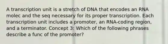 A transcription unit is a stretch of DNA that encodes an RNA molec and the seq necessary for its proper transcription. Each transcription unit includes a promoter, an RNA-coding region, and a terminator. Concept 3: Which of the following phrases describe a func of the promoter?