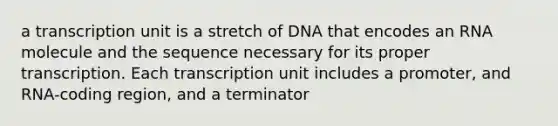 a transcription unit is a stretch of DNA that encodes an RNA molecule and the sequence necessary for its proper transcription. Each transcription unit includes a promoter, and RNA-coding region, and a terminator