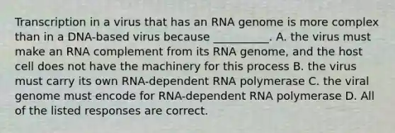 Transcription in a virus that has an RNA genome is more complex than in a DNA-based virus because __________. A. the virus must make an RNA complement from its RNA genome, and the host cell does not have the machinery for this process B. the virus must carry its own RNA-dependent RNA polymerase C. the viral genome must encode for RNA-dependent RNA polymerase D. All of the listed responses are correct.