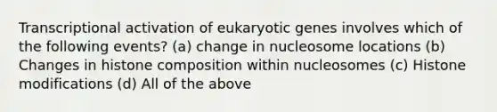 Transcriptional activation of eukaryotic genes involves which of the following events? (a) change in nucleosome locations (b) Changes in histone composition within nucleosomes (c) Histone modifications (d) All of the above