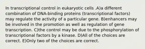 In transcriptional control in <a href='https://www.questionai.com/knowledge/kb526cpm6R-eukaryotic-cells' class='anchor-knowledge'>eukaryotic cells</a> .A)a different combination of DNA-binding proteins (transcriptional factors) may regulate the activity of a particular gene. B)enhancers may be involved in the promotion as well as regulation of gene transcription. C)the control may be due to the phosphorylation of transcriptional factors by a kinase. D)All of the choices are correct. E)Only two of the choices are correct.