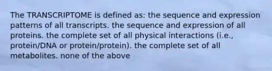 The TRANSCRIPTOME is defined as: the sequence and expression patterns of all transcripts. the sequence and expression of all proteins. the complete set of all physical interactions (i.e., protein/DNA or protein/protein). the complete set of all metabolites. none of the above