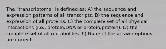 The "transcriptome" is defined as: A) the sequence and expression patterns of all transcripts. B) the sequence and expression of all proteins. C) the complete set of all physical interactions (i.e., protein/DNA or protein/protein). D) the complete set of all metabolites. E) None of the answer options are correct.