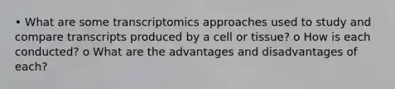 • What are some transcriptomics approaches used to study and compare transcripts produced by a cell or tissue? o How is each conducted? o What are the advantages and disadvantages of each?