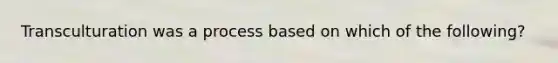 Transculturation was a process based on which of the following?