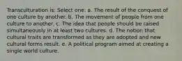 Transculturation is: Select one: a. The result of the conquest of one culture by another. b. The movement of people from one culture to another. c. The idea that people should be raised simultaneously in at least two cultures. d. The notion that cultural traits are transformed as they are adopted and new cultural forms result. e. A political program aimed at creating a single world culture.