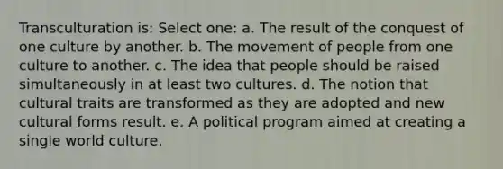 Transculturation is: Select one: a. The result of the conquest of one culture by another. b. The movement of people from one culture to another. c. The idea that people should be raised simultaneously in at least two cultures. d. The notion that cultural traits are transformed as they are adopted and new cultural forms result. e. A political program aimed at creating a single world culture.