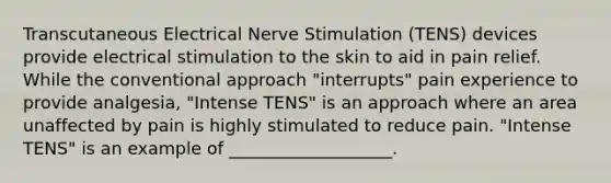 Transcutaneous Electrical Nerve Stimulation (TENS) devices provide electrical stimulation to the skin to aid in pain relief. While the conventional approach "interrupts" pain experience to provide analgesia, "Intense TENS" is an approach where an area unaffected by pain is highly stimulated to reduce pain. "Intense TENS" is an example of ___________________.