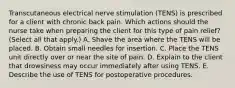 Transcutaneous electrical nerve stimulation (TENS) is prescribed for a client with chronic back pain. Which actions should the nurse take when preparing the client for this type of pain relief? (Select all that apply.) A. Shave the area where the TENS will be placed. B. Obtain small needles for insertion. C. Place the TENS unit directly over or near the site of pain. D. Explain to the client that drowsiness may occur immediately after using TENS. E. Describe the use of TENS for postoperative procedures.