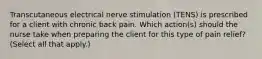 Transcutaneous electrical nerve stimulation (TENS) is prescribed for a client with chronic back pain. Which action(s) should the nurse take when preparing the client for this type of pain relief? (Select all that apply.)