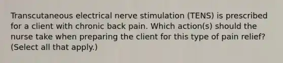 Transcutaneous electrical nerve stimulation (TENS) is prescribed for a client with chronic back pain. Which action(s) should the nurse take when preparing the client for this type of pain relief? (Select all that apply.)