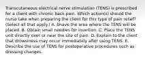 Transcutaneous electrical nerve stimulation (TENS) is prescribed for a client with chronic back pain. Which action(s) should the nurse take when preparing the client for this type of pain relief? (Select all that apply.) A. Shave the area where the TENS will be placed. B. Obtain small needles for insertion. C. Place the TENS unit directly over or near the site of pain. D. Explain to the client that drowsiness may occur immediately after using TENS. E. Describe the use of TENS for postoperative procedures such as dressing changes.