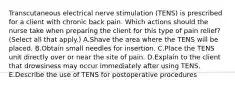 Transcutaneous electrical nerve stimulation (TENS) is prescribed for a client with chronic back pain. Which actions should the nurse take when preparing the client for this type of pain relief? (Select all that apply.) A.Shave the area where the TENS will be placed. B.Obtain small needles for insertion. C.Place the TENS unit directly over or near the site of pain. D.Explain to the client that drowsiness may occur immediately after using TENS. E.Describe the use of TENS for postoperative procedures