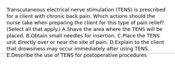 Transcutaneous electrical nerve stimulation (TENS) is prescribed for a client with chronic back pain. Which actions should the nurse take when preparing the client for this type of pain relief? (Select all that apply.) A.Shave the area where the TENS will be placed. B.Obtain small needles for insertion. C.Place the TENS unit directly over or near the site of pain. D.Explain to the client that drowsiness may occur immediately after using TENS. E.Describe the use of TENS for postoperative procedures