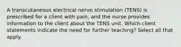 A transcutaneous electrical nerve stimulation (TENS) is prescribed for a client with pain, and the nurse provides information to the client about the TENS unit. Which client statements indicate the need for further teaching? Select all that apply.