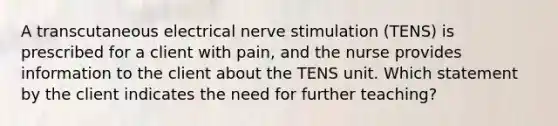 A transcutaneous electrical nerve stimulation (TENS) is prescribed for a client with pain, and the nurse provides information to the client about the TENS unit. Which statement by the client indicates the need for further teaching?