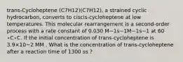 trans-Cycloheptene (C7H12)(C7H12), a strained cyclic hydrocarbon, converts to ciscis-cycloheptene at low temperatures. This molecular rearrangement is a second-order process with a rate constant of 0.030 M−1s−1M−1s−1 at 60 ∘C∘C. If the initial concentration of trans-cycloheptene is 3.9×10−2 MM . What is the concentration of trans-cycloheptene after a reaction time of 1300 ss ?