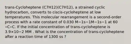 trans-Cycloheptene (C7H12)(C7H12), a strained cyclic hydrocarbon, converts to ciscis-cycloheptene at low temperatures. This molecular rearrangement is a second-order process with a rate constant of 0.030 M−1s−1M−1s−1 at 60 ∘C∘C. If the initial concentration of trans-cycloheptene is 3.9×10−2 MM . What is the concentration of trans-cycloheptene after a reaction time of 1300 ss ?